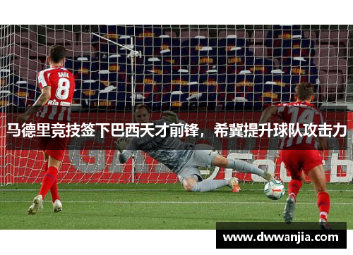 马德里竞技签下巴西天才前锋，希冀提升球队攻击力