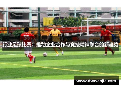 行业足球比赛：推动企业合作与竞技精神融合的新趋势