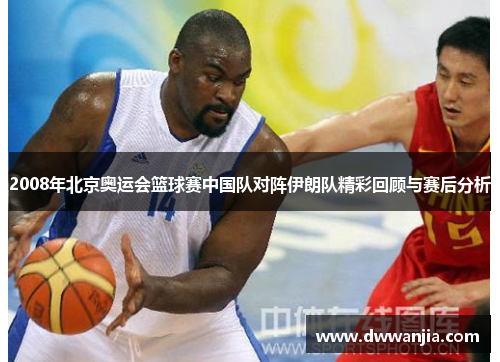 2008年北京奥运会篮球赛中国队对阵伊朗队精彩回顾与赛后分析