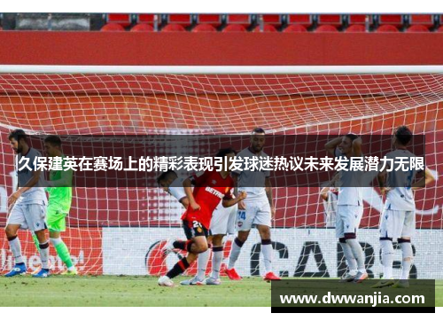 久保建英在赛场上的精彩表现引发球迷热议未来发展潜力无限