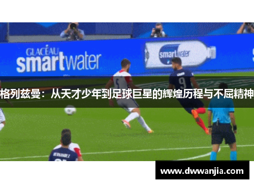 格列兹曼：从天才少年到足球巨星的辉煌历程与不屈精神
