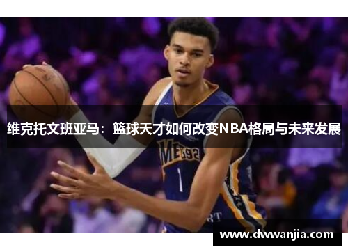 维克托文班亚马：篮球天才如何改变NBA格局与未来发展