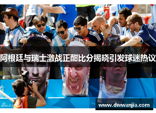 阿根廷与瑞士激战正酣比分揭晓引发球迷热议