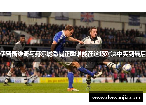 伊普斯维奇与赫尔城激战正酣谁能在这场对决中笑到最后