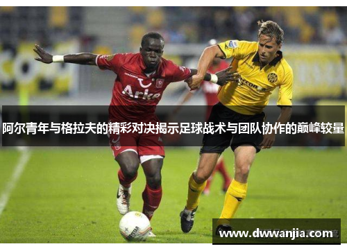 阿尔青年与格拉夫的精彩对决揭示足球战术与团队协作的巅峰较量