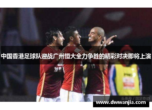 中国香港足球队迎战广州恒大全力争胜的精彩对决即将上演